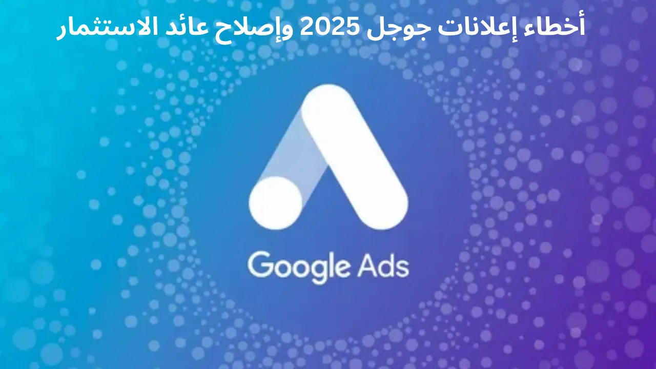 أبرز أخطاء إعلانات جوجل التي تستنزف عائد الاستثمار (ROI) في 2025 وكيف تصححها